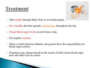 

Take insulin through daily shots or an insulin pump.



Eat a healthy diet that spreads carbohydrate throughout the day.



Check blood sugar levels several times a day.



Get regular exercise.



When a small child has diabetes, the parents have the responsibility for
blood sugar control.



Treatment may change based on the results of daily home blood sugar
tests and other tests or exams.

 