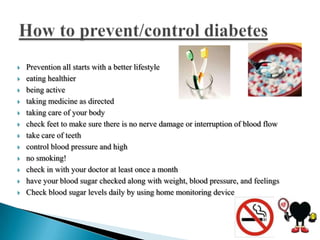 












Prevention all starts with a better lifestyle
eating healthier
being active
taking medicine as directed
taking care of your body
check feet to make sure there is no nerve damage or interruption of blood flow
take care of teeth
control blood pressure and high
no smoking!
check in with your doctor at least once a month
have your blood sugar checked along with weight, blood pressure, and feelings
Check blood sugar levels daily by using home monitoring device

 