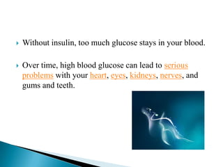 

Without insulin, too much glucose stays in your blood.



Over time, high blood glucose can lead to serious
problems with your heart, eyes, kidneys, nerves, and
gums and teeth.

 