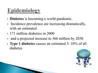 







Diabetes is becoming a world pandemic.
Incidence prevalence are increasing dramatically,
with an estimated
171 million diabetics in 2000
and a projected increase to 366 million by 2030
Type 1 diabetes causes an estimated 5–10% of all
diabetes

 