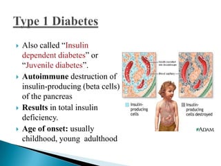 







Also called ―Insulin
dependent diabetes‖ or
―Juvenile diabetes‖.
Autoimmune destruction of
insulin-producing (beta cells)
of the pancreas
Results in total insulin
deficiency.
Age of onset: usually
childhood, young adulthood

 