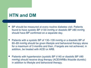 HTN and DM


BP should be measured at every routine diabetes visit. Patients
found to have systolic BP ≥130 mmHg or diastolic BP ≥80 mmHg
should have BP confirmed on a separate day.



Patients with a systolic BP of 130–139 mmHg or a diastolic BP of
80–89 mmHg should be given lifestyle and behavioral therapy alone
for a maximum of 3 months and then, if targets are not achieved, in
addition, be treated with ACEI or ARB.



Patients with hypertension (systolic BP ≥140 or diastolic BP ≥90
mmHg) should receive drug therapy (ACEI/ARB± thiazide diuretic)
in addition to lifestyle and behavioral therapy.

 