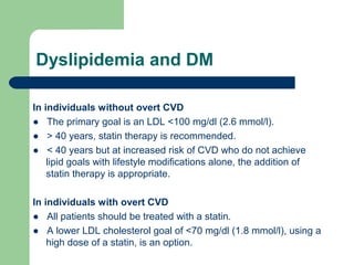 Dyslipidemia and DM
In individuals without overt CVD
● The primary goal is an LDL <100 mg/dl (2.6 mmol/l).
● > 40 years, statin therapy is recommended.
● < 40 years but at increased risk of CVD who do not achieve
lipid goals with lifestyle modifications alone, the addition of
statin therapy is appropriate.
In individuals with overt CVD
● All patients should be treated with a statin.
● A lower LDL cholesterol goal of <70 mg/dl (1.8 mmol/l), using a
high dose of a statin, is an option.

 