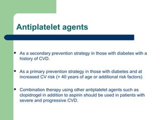 Antiplatelet agents


As a secondary prevention strategy in those with diabetes with a
history of CVD.



As a primary prevention strategy in those with diabetes and at
increased CV risk (> 40 years of age or additional risk factors)



Combination therapy using other antiplatelet agents such as
clopidrogel in addition to aspirin should be used in patients with
severe and progressive CVD.

 