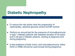 Diabetic Nephropathy
● To reduce the risk and/or slow the progression of
nephropathy, optimize glucose control and BP control.
● Perform an annual test for the presence of microalbuminuria
in type 1 diabetic patients with diabetes duration of ≥5 years
and in all type 2 diabetic patients, starting at diagnosis and
during pregnancy.


In the treatment of both micro- and macroalbuminuria, either
ACEI or ARBs should be used except during pregnancy.

 