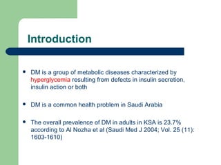 Introduction


DM is a group of metabolic diseases characterized by
hyperglycemia resulting from defects in insulin secretion,
insulin action or both



DM is a common health problem in Saudi Arabia



The overall prevalence of DM in adults in KSA is 23.7%
according to Al Nozha et al (Saudi Med J 2004; Vol. 25 (11):
1603-1610)

 