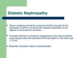 Diabetic Nephropathy


Serum creatinine should be measured at least annually for the
estimation of GFR in all adults with diabetes regardless of the
degree of urine albumin excretion



Consider referral to a physician experienced in the care of diabetic
renal disease when the estimated GFR has fallen to <60 ml/min per
1.73 m2.

● Reduction of protein intake is recommended

 