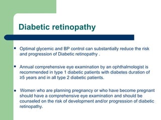 Diabetic retinopathy


Optimal glycemic and BP control can substantially reduce the risk
and progression of Diabetic retinopathy .



Annual comprehensive eye examination by an ophthalmologist is
recommended in type 1 diabetic patients with diabetes duration of
≥5 years and in all type 2 diabetic patients.

● Women who are planning pregnancy or who have become pregnant
should have a comprehensive eye examination and should be
counseled on the risk of development and/or progression of diabetic
retinopathy.

 