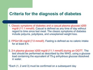 Criteria for the diagnosis of diabetes
1. Classic symptoms of diabetes and a casual plasma glucose ≥200
mg/dl (11.1 mmol/l). Casual is defined as any time of day without
regard to time since last meal. The classic symptoms of diabetes
include polyuria, polydipsia, and unexplained weight loss.
2. FPG≥126 mg/dl (7.0 mmol/l). Fasting is defined as no caloric intake
for at least 8 h.
3. 2-h plasma glucose ≥200 mg/dl (11.1 mmol/l) during an OGTT. The
test should be performed as described by the WHO, using a glucose
load containing the equivalent of 75-g anhydrous glucose dissolved
in water.
*Each (1, 2 and 3) must be confirmed on a subsequent day

 