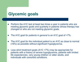 Glycemic goals
● Perform the A1C test at least two times a year in patients who are
meeting glycemic goals and quarterly in patients whose therapy has
changed or who are not meeting glycemic goals.
● The A1C goal for patients in general is an A1C goal of <7%.
● The A1C goal for the individual patient is an A1C as close to normal
(<6%) as possible without significant hypoglycemia.
● Less strict treatment goals (A1C <7%) may be appropriate for
patients with a history of severe hypoglycemia, patients with limited
life expectancies, very young children or older adults, and
individuals with comorbid conditions.

 