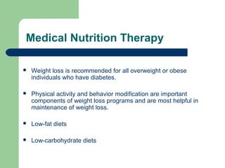 Medical Nutrition Therapy


Weight loss is recommended for all overweight or obese
individuals who have diabetes.



Physical activity and behavior modification are important
components of weight loss programs and are most helpful in
maintenance of weight loss.



Low-fat diets



Low-carbohydrate diets

 