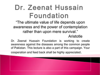 Dr. Zeenat Hussain
Foundation

“The ultimate value of life depends upon
awareness and the power of contemplation
rather than upon mere survival.”
Aristotle
Dr. Zeenat Hussain Foundation is working to create
awareness against the diseases among the common people
of Pakistan. This lecture is also a part of this campaign. Your
cooperation and feed back shall be highly appreciated .

 