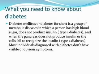 What you need to know about
diabetes
 Diabetes mellitus or diabetes for short is a group of

metabolic diseases in which a person has high blood
sugar, does not produce insulin ( type 1 diabetes), and
when the pancreas does not produce insulin or the
cells fail to recognize the insulin ( type 2 diabetes).
Most individuals diagnosed with diabetes don’t have
visible or obvious symptoms.

 