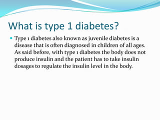 What is type 1 diabetes?
 Type 1 diabetes also known as juvenile diabetes is a

disease that is often diagnosed in children of all ages.
As said before, with type 1 diabetes the body does not
produce insulin and the patient has to take insulin
dosages to regulate the insulin level in the body.

 