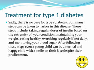Treatment for type 1 diabetes
 Sadly, there is no cure for type 1 diabetes. But, many

steps can be taken to harbor in this disease. These
steps include taking regular doses of insulin based on
the extremity of your condition, maintaining your
weight, eating healthy, exercising regularly if not daily,
and monitoring your blood sugar. After following
these steps even a young child can be a normal and
happy child with a smile on their face despite their
predicament.

 