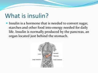 What is insulin?
 Insulin is a hormone that is needed to convert sugar,

starches and other food into energy needed for daily
life. Insulin is normally produced by the pancreas, an
organ located just behind the stomach.

 