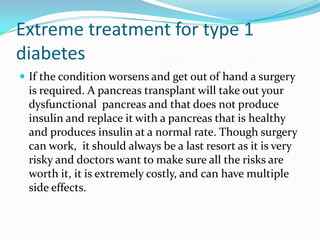 Extreme treatment for type 1
diabetes
 If the condition worsens and get out of hand a surgery

is required. A pancreas transplant will take out your
dysfunctional pancreas and that does not produce
insulin and replace it with a pancreas that is healthy
and produces insulin at a normal rate. Though surgery
can work, it should always be a last resort as it is very
risky and doctors want to make sure all the risks are
worth it, it is extremely costly, and can have multiple
side effects.

 