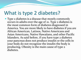 What is type 2 diabetes?
 Type 2 diabetes is a disease that mostly commonly

occurs in adults over the age of 21. Type 2 diabetes is
the most common form of diabetes diagnosed in
America. You are more likely to have diabetes if you are
African American, Latinos, Native Americans and
Asian Americans, Native Hawaiians, and other Pacific
Islanders. As said before, if you have type 2 diabetes
your pancreas does not produce insulin or the cells in
your body do not recognize the insulin the body is
producing. Obesity is the main cause of type 2
diabetes.

 