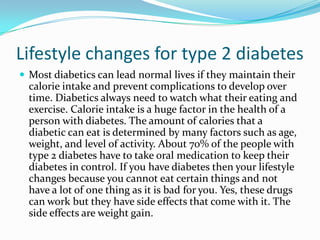 Lifestyle changes for type 2 diabetes
 Most diabetics can lead normal lives if they maintain their

calorie intake and prevent complications to develop over
time. Diabetics always need to watch what their eating and
exercise. Calorie intake is a huge factor in the health of a
person with diabetes. The amount of calories that a
diabetic can eat is determined by many factors such as age,
weight, and level of activity. About 70% of the people with
type 2 diabetes have to take oral medication to keep their
diabetes in control. If you have diabetes then your lifestyle
changes because you cannot eat certain things and not
have a lot of one thing as it is bad for you. Yes, these drugs
can work but they have side effects that come with it. The
side effects are weight gain.

 