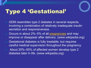 Type 4 ‘Gestational’
 GDM resembles type 2 diabetes in several respects,
involving a combination of relatively inadequate insulin
secretion and responsiveness.
 Occurs in about 2%–5% of all pregnancies and may
improve or disappear after delivery. (www.wikipedia.org)
 Gestational diabetes is fully treatable, but requires
careful medical supervision throughout the pregnancy.
 About 20%–50% of affected women develop type 2
diabetes later in life. (www.wikipedia.org)
 