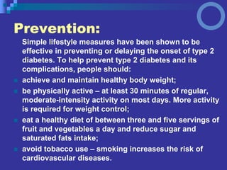 Prevention:
Simple lifestyle measures have been shown to be
effective in preventing or delaying the onset of type 2
diabetes. To help prevent type 2 diabetes and its
complications, people should:
 achieve and maintain healthy body weight;
 be physically active – at least 30 minutes of regular,
moderate-intensity activity on most days. More activity
is required for weight control;
 eat a healthy diet of between three and five servings of
fruit and vegetables a day and reduce sugar and
saturated fats intake;
 avoid tobacco use – smoking increases the risk of
cardiovascular diseases.
 