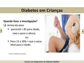 Diabetes em Crianças
Quando fazer a investigação?
 Acima do peso
 percentil > 85 para idade,
sexo e peso e altura;
ou
 Peso 12 a 30% > que o peso
ideal para a idade.
American Diabetes Association
Pessoa com Diagnostico de Diabetes Mellitus
 