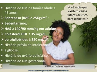 Você sabia que
existem vários
fatores de risco
para Diabetes ?
 História de DM na família Idade ≥
45 anos;
 Sobrepeso (IMC ≥ 25Kg/m2 ;
 Sedentarismo;
 HAS ≥ 140/90 mm/hg em adultos;
 Colesterol HDL ≤ 35 mg/dl
 ou triglicérides ≥ 250 mg/dl;
 História prévia de intolerância
 a glicose;
 História de ovário policístico.
 História de DM gestacional;
American Diabetes Association
Pessoa com Diagnostico de Diabetes Mellitus
 