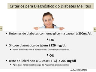  Sintomas de diabetes com uma glicemia casual ≥ 200mg/dl.
ou
 Glicose plasmática de jejum ≥126 mg/dl.
 Jejum é definido com 8 horas desde a última injestão calórica.
ou
 Teste de Tolerância a Glicose (TTG) ≥ 200 mg/dl
 Após duas horas da sobrecarga de 75 gramas glicose anidrica.
(ADA;SBD;OMS)
Critérios para Diagnóstico do Diabetes Mellitus
 