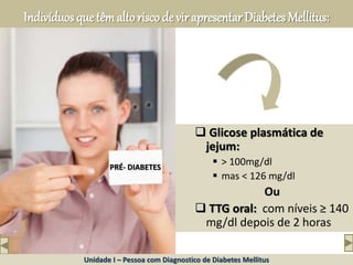 Indivíduos que têmaltorisco de vir apresentar Diabetes Mellitus:
 Glicose plasmática de
jejum:
 > 100mg/dl
 mas < 126 mg/dl
Ou
 TTG oral: com níveis ≥ 140
mg/dl depois de 2 horas
American Diabetes Association
PRÉ- DIABETES
Unidade I – Pessoa com Diagnostico de Diabetes Mellitus
 
