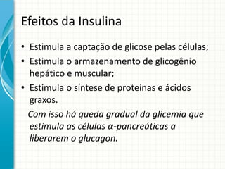 Efeitos da Insulina
• Estimula a captação de glicose pelas células;
• Estimula o armazenamento de glicogênio
hepático e muscular;
• Estimula o síntese de proteínas e ácidos
graxos.
Com isso há queda gradual da glicemia que
estimula as células α-pancreáticas a
liberarem o glucagon.
 