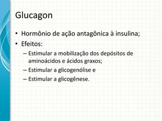 Glucagon
• Hormônio de ação antagônica à insulina;
• Efeitos:
– Estimular a mobilização dos depósitos de
aminoácidos e ácidos graxos;
– Estimular a glicogenólise e
– Estimular a glicogênese.
 