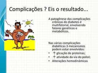 Complicações ? Eis o resultado...
A patogênese das complicações
crônicas do diabetes é
multifatorial, envolvendo
fatores genéticos e
metabólicos.
Nas várias complicações
diabéticas 3 mecanismos
podem estar envolvidos:
• ↑ glicação de proteínas;
• ↑ atividade da via do poliol;
• Alterações hemodinâmicas
 