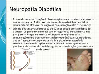Neuropatia Diabética
• É causada por uma redução do fluxo sangüíneo ou por níveis elevados de
açúcar no sangue, A alta taxa de glicemia lesa as bainhas de mielina,
resultando em atraso ou cessação na comunicação entre os neurônios
• O início dos sintomas começa 10 ou 20 anos depois do diagnóstico de
diabetes, os primeiros sintomas são formigamento ou dormência nos
pés, pernas, braços ou mãos, a neuropatia pode prejudicar a
comunicação entre o cérebro e os músculos e órgãos, causando dores
que enfraquecem o corpo, o que no final pode levar à perda da
sensibilidade naquela região. A neuropatia não causa apenas novos
problemas de saúde, ela também agrava as complicações já existentes e
pode até interferir na vida sexual.
 