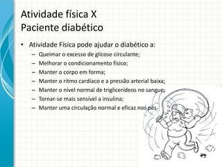 Atividade física X
Paciente diabético
• Atividade Física pode ajudar o diabético a:
– Queimar o excesso de glicose circulante;
– Melhorar o condicionamento físico;
– Manter o corpo em forma;
– Manter o ritmo cardíaco e a pressão arterial baixa;
– Manter o nível normal de triglicerídeos no sangue;
– Tornar-se mais sensível a insulina;
– Manter uma circulação normal e eficaz nos pés.
 