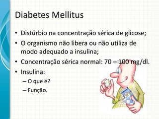 Diabetes Mellitus
• Distúrbio na concentração sérica de glicose;
• O organismo não libera ou não utiliza de
modo adequado a insulina;
• Concentração sérica normal: 70 – 100 mg/dl.
• Insulina:
– O que é?
– Função.
 