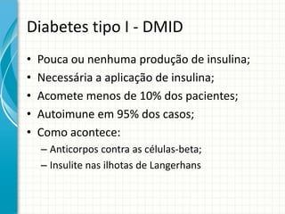 Diabetes tipo I - DMID
• Pouca ou nenhuma produção de insulina;
• Necessária a aplicação de insulina;
• Acomete menos de 10% dos pacientes;
• Autoimune em 95% dos casos;
• Como acontece:
– Anticorpos contra as células-beta;
– Insulite nas ilhotas de Langerhans
 