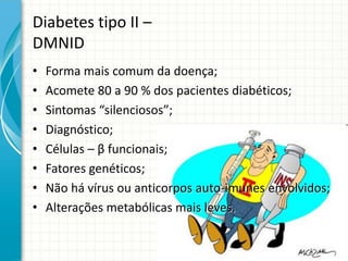 Diabetes tipo II –
DMNID
• Forma mais comum da doença;
• Acomete 80 a 90 % dos pacientes diabéticos;
• Sintomas “silenciosos”;
• Diagnóstico;
• Células – β funcionais;
• Fatores genéticos;
• Não há vírus ou anticorpos auto-imunes envolvidos;
• Alterações metabólicas mais leves.
 