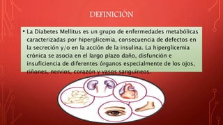 DEFINICIÓN
• La Diabetes Mellitus es un grupo de enfermedades metabólicas
caracterizadas por hiperglicemia, consecuencia de defectos en
la secreción y/o en la acción de la insulina. La hiperglicemia
crónica se asocia en el largo plazo daño, disfunción e
insuficiencia de diferentes órganos especialmente de los ojos,
riñones, nervios, corazón y vasos sanguíneos.
 