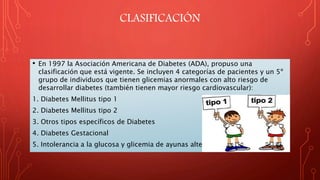 CLASIFICACIÓN
• En 1997 la Asociación Americana de Diabetes (ADA), propuso una
clasificación que está vigente. Se incluyen 4 categorías de pacientes y un 5º
grupo de individuos que tienen glicemias anormales con alto riesgo de
desarrollar diabetes (también tienen mayor riesgo cardiovascular):
1. Diabetes Mellitus tipo 1
2. Diabetes Mellitus tipo 2
3. Otros tipos específicos de Diabetes
4. Diabetes Gestacional
5. Intolerancia a la glucosa y glicemia de ayunas alterada
 