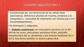 DIABETES MELLITUS TIPO 1
• Caracterizada por una destrucción de las células beta
pancreáticas, deficiencia absoluta de insulina, tendencia a la
cetoacidosis y necesidad de tratamiento con insulina para vivir
(insulinodependietes).
• Se distinguen 2 subgrupos:
1- Diabetes autoinmune: con marcadores positivos en un 85-
95% de los casos, anticuerpos antiislotes (ICAs), antiGADs
(decarboxilasa del ac. glutámico) y anti tirosina fosfatasas IA2 e
IA2 ß. Esta forma también se asocia a genes HLA.
2- Diabetes idiopática: Con igual comportamiento metabólico,
pero sin asociación con marcadores de autoinmunidad ni de HLA.
 