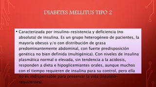 DIABETES MELLITUS TIPO 2
• Caracterizada por insulino-resistencia y deficiencia (no
absoluta) de insulina. Es un grupo heterogéneo de pacientes, la
mayoría obesos y/o con distribución de grasa
predominantemente abdominal, con fuerte predisposición
genética no bien definida (multigénica). Con niveles de insulina
plasmática normal o elevada, sin tendencia a la acidosis,
responden a dieta e hipoglicemiantes orales, aunque muchos
con el tiempo requieren de insulina para su control, pero ella
no es indispensable para preservar la vida (insulino-
requirentes).
 