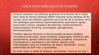 OTROS TIPOS ESPECÍFICOS DE DIABETES
• Incluyen pacientes con defectos genéticos en la función de la célula
beta como las formas llamadas MODY (maturity onset diabetes of the
young); otros con defectos genéticos de la acción de la insulina; otros
con patologías pancreáticas (pancreatectomía, pancreatitis aguda,
pancreatitis crónica, neoplasia del páncreas, hemocromatosis);
endocrinopatías (Cushing, acromegalia, glucagonoma,
feocromocitoma).
• También algunos fármacos o tóxicos pueden producir diabetes
secundaria (corticoides, ácido nicotínico, lasparagina, interferón alfa,
pentamidina); agentes infecciosos (rubeola congénita, coxsachie B,
citomegalovirus, parotiditis) y por último, algunas otras
enfermedades como los Síndromes de Down, Kleinefelter, Turner,
enfermedad de Stiff-man y Lipoatrofias.
• En estos casos se habla de diabetes secundarias, mientras los tipo 1
y 2 son primarias
 