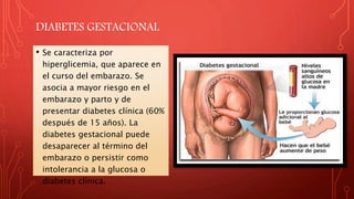 DIABETES GESTACIONAL
• Se caracteriza por
hiperglicemia, que aparece en
el curso del embarazo. Se
asocia a mayor riesgo en el
embarazo y parto y de
presentar diabetes clínica (60%
después de 15 años). La
diabetes gestacional puede
desaparecer al término del
embarazo o persistir como
intolerancia a la glucosa o
diabetes clínica.
 