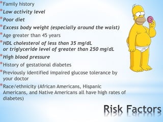 *Family history 
*Low activity level 
*Poor diet 
*Excess body weight (especially around the waist) 
*Age greater than 45 years 
*HDL cholesterol of less than 35 mg/dL 
or triglyceride level of greater than 250 mg/dL 
*High blood pressure 
*History of gestational diabetes 
*Previously identified impaired glucose tolerance by 
your doctor 
*Race/ethnicity (African Americans, Hispanic 
Americans, and Native Americans all have high rates of 
diabetes) 
 
