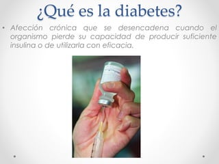 ¿Qué es la diabetes? 
• Afección crónica que se desencadena cuando el 
organismo pierde su capacidad de producir suficiente 
insulina o de utilizarla con eficacia. 
 