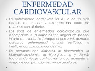 ENFERMEDAD 
CARDIOVASCULAR 
• La enfermedad cardiovascular es la causa más 
común de muerte y discapacidad entre las 
personas con diabetes. 
• Los tipos de enfermedad cardiovascular que 
acompañan a la diabetes son angina de pecho, 
infarto de miocardio (ataque al corazón), derrame 
cerebral, enfermedad arterial periférica e 
insuficiencia cardíaca congestiva. 
• En personas con diabetes, la hipertensión, la 
hipercolesterolemia, la hiperglucemia y demás 
factores de riesgo contribuyen a que aumente el 
riesgo de complicaciones cardiovasculares. 
 