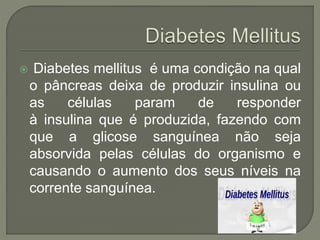  Diabetes mellitus é uma condição na qual
o pâncreas deixa de produzir insulina ou
as células param de responder
à insulina que é produzida, fazendo com
que a glicose sanguínea não seja
absorvida pelas células do organismo e
causando o aumento dos seus níveis na
corrente sanguínea.
 