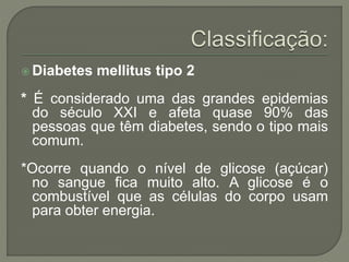  Diabetes mellitus tipo 2
* É considerado uma das grandes epidemias
do século XXI e afeta quase 90% das
pessoas que têm diabetes, sendo o tipo mais
comum.
*Ocorre quando o nível de glicose (açúcar)
no sangue fica muito alto. A glicose é o
combustível que as células do corpo usam
para obter energia.
 