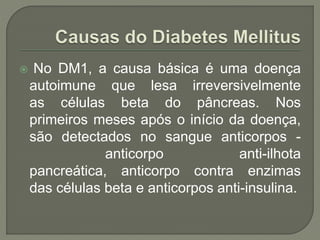  No DM1, a causa básica é uma doença
autoimune que lesa irreversivelmente
as células beta do pâncreas. Nos
primeiros meses após o início da doença,
são detectados no sangue anticorpos -
anticorpo anti-ilhota
pancreática, anticorpo contra enzimas
das células beta e anticorpos anti-insulina.
 