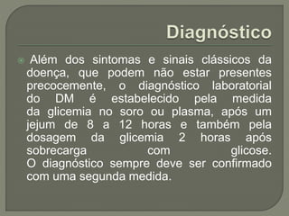  Além dos sintomas e sinais clássicos da
doença, que podem não estar presentes
precocemente, o diagnóstico laboratorial
do DM é estabelecido pela medida
da glicemia no soro ou plasma, após um
jejum de 8 a 12 horas e também pela
dosagem da glicemia 2 horas após
sobrecarga com glicose.
O diagnóstico sempre deve ser confirmado
com uma segunda medida.
 